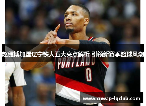 赵健博加盟辽宁铁人五大亮点解析 引领新赛季篮球风潮 赵健博加盟辽宁铁人五大亮点解析 引领新赛季篮球风潮