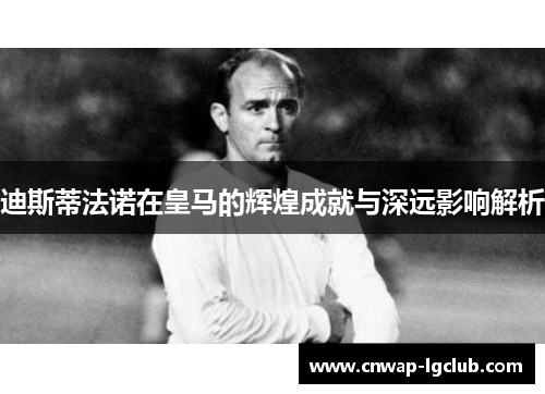 迪斯蒂法诺在皇马的辉煌成就与深远影响解析 迪斯蒂法诺在皇马的辉煌成就与深远影响解析