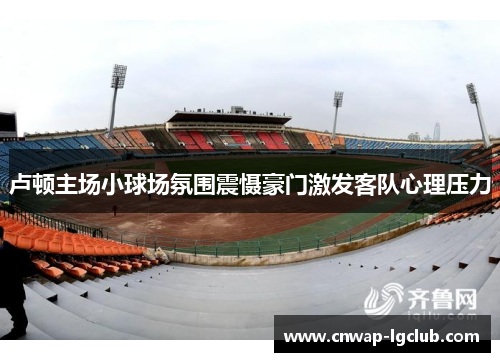 卢顿主场小球场氛围震慑豪门激发客队心理压力 卢顿主场小球场氛围震慑豪门激发客队心理压力